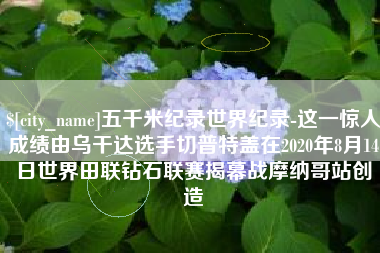 江西五千米纪录世界纪录-这一惊人成绩由乌干达选手切普特盖在2020年8月14日世界田联钻石联赛揭幕战摩纳哥站创造