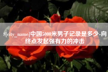 江西中国5000米男子记录是多少-向终点发起强有力的冲击
