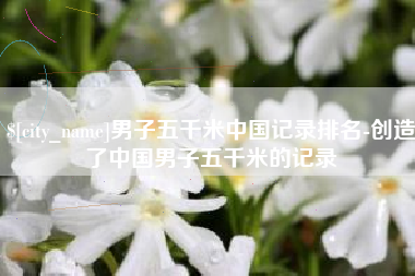 江西男子五千米中国记录排名-创造了中国男子五千米的记录