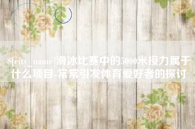 江西滑冰比赛中的5000米接力属于什么项目-常常引发体育爱好者的探讨