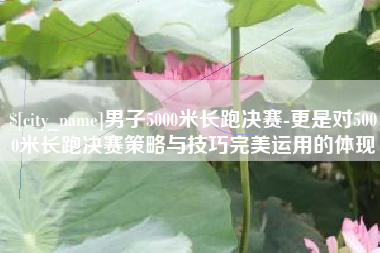 江西男子5000米长跑决赛-更是对5000米长跑决赛策略与技巧完美运用的体现
