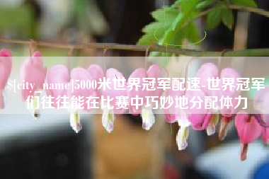江西5000米世界冠军配速-世界冠军们往往能在比赛中巧妙地分配体力