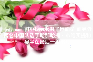 江西中国5000米男子运动员-而另外两名中国队选手哈那哈提·木哈买提和吴宇在最后一组出场